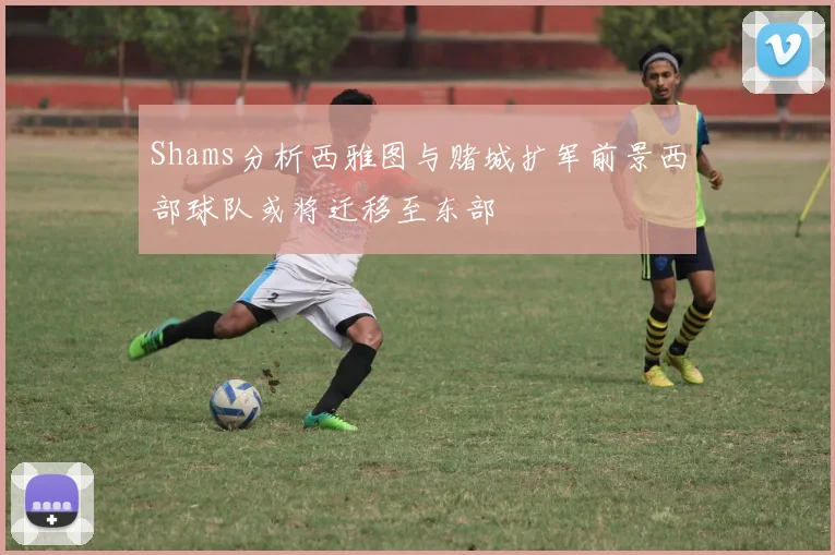Shams分析西雅图与赌城扩军前景西部球队或将迁移至东部