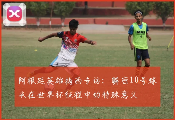 阿根廷英雄梅西专访：解密10号球衣在世界杯征程中的特殊意义