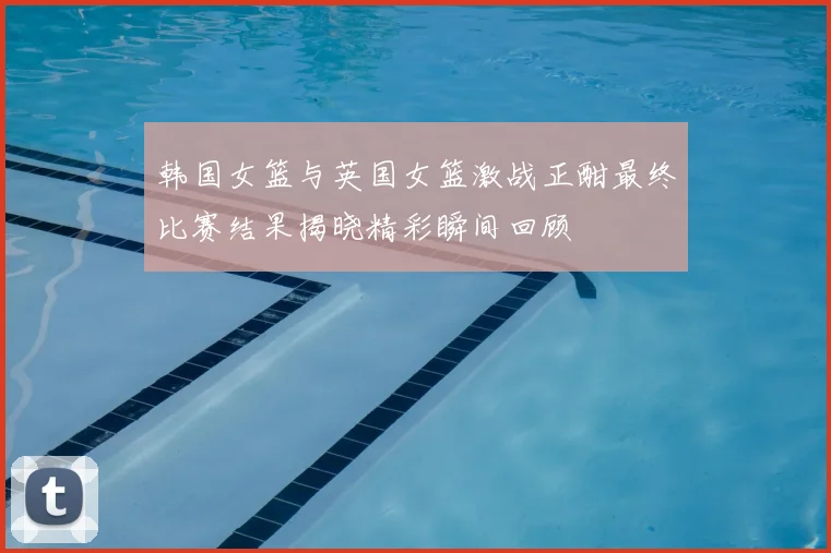 韩国女篮与英国女篮激战正酣最终比赛结果揭晓精彩瞬间回顾