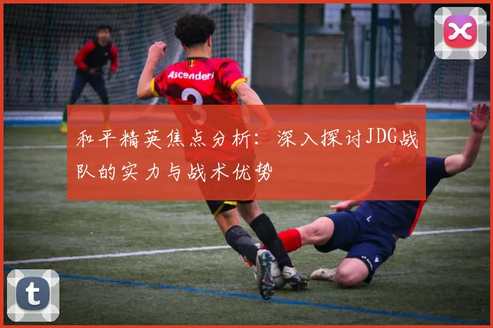 和平精英焦点分析:深入探讨JDG战队的实力与战术优势