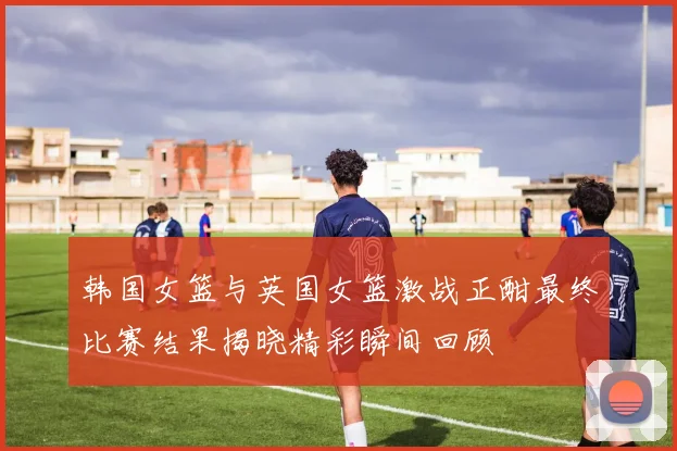 韩国女篮与英国女篮激战正酣最终比赛结果揭晓精彩瞬间回顾