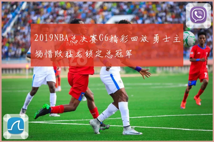 2019NBA总决赛G6精彩回放 勇士主场惜败猛龙锁定总冠军