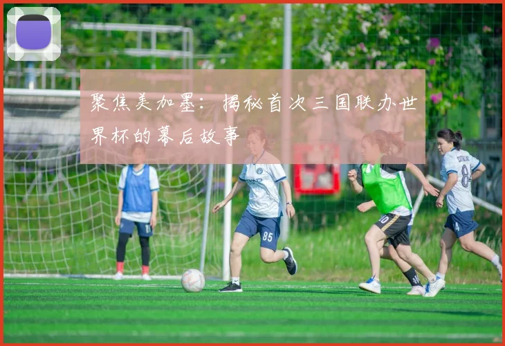 聚焦美加墨：揭秘首次三国联办世界杯的幕后故事