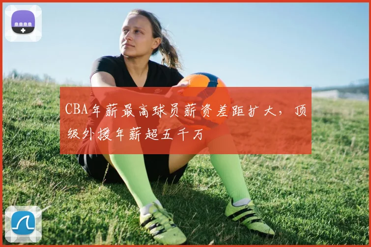 CBA年薪最高球员薪资差距扩大,顶级外援年薪超五千万