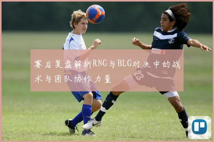 赛后复盘解析RNG与BLG对决中的战术与团队协作力量