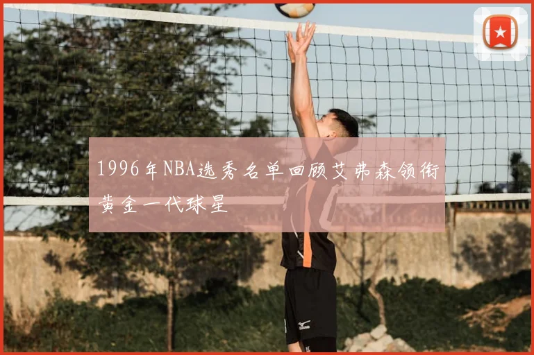 1996年NBA选秀名单回顾艾弗森领衔黄金一代球星