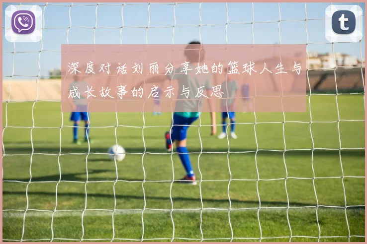 深度对话刘丽分享她的篮球人生与成长故事的启示与反思