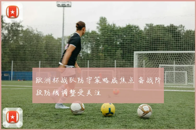 欧洲杯战队防守策略成焦点 备战阶段防线调整受关注