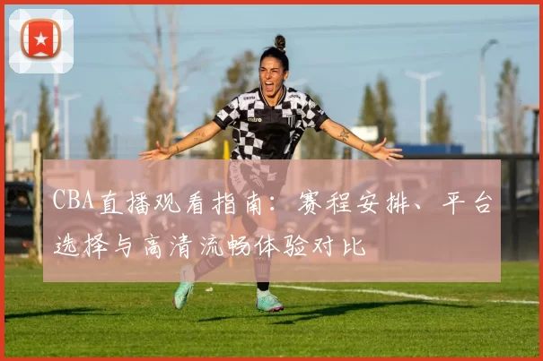CBA直播观看指南:赛程安排、平台选择与高清流畅体验对比