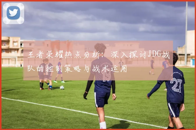 王者荣耀热点分析:深入探讨JDG战队的控制策略与战术运用