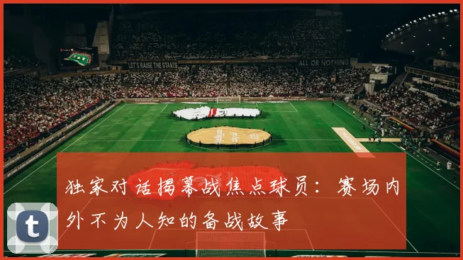 独家对话揭幕战焦点球员:赛场内外不为人知的备战故事