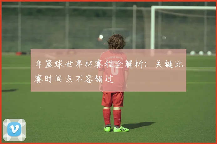年篮球世界杯赛程全解析：关键比赛时间点不容错过