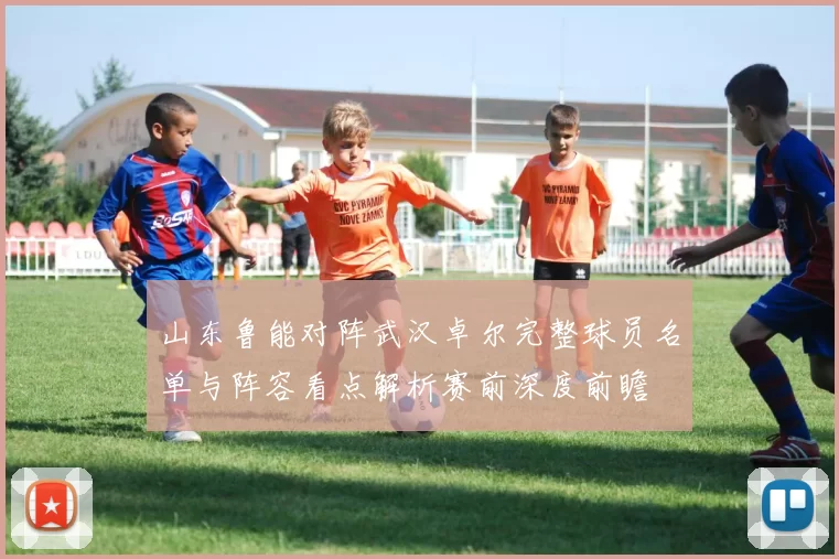 山东鲁能对阵武汉卓尔完整球员名单与阵容看点解析赛前深度前瞻