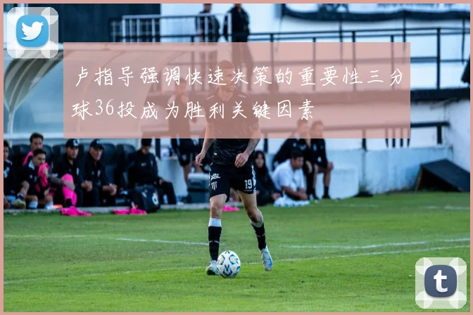 卢指导强调快速决策的重要性三分球36投成为胜利关键因素