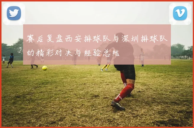 赛后复盘西安排球队与深圳排球队的精彩对决与经验总结