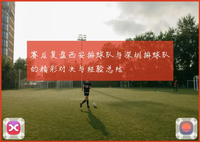 赛后复盘西安排球队与深圳排球队的精彩对决与经验总结