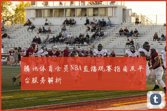 腾讯体育会员NBA直播观赛指南及平台服务解析