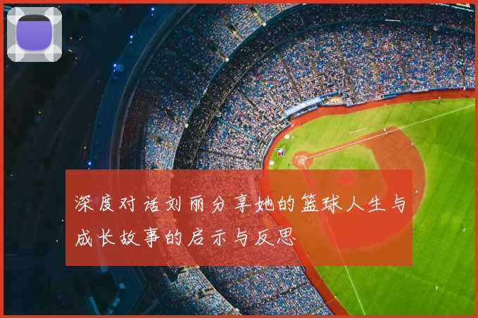深度对话刘丽分享她的篮球人生与成长故事的启示与反思