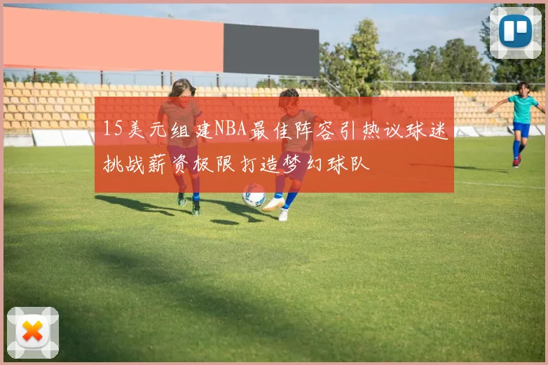 15美元组建NBA最佳阵容引热议球迷挑战薪资极限打造梦幻球队