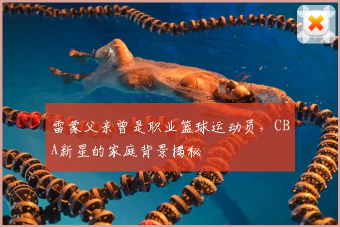 雷蒙父亲曾是职业篮球运动员，CBA新星的家庭背景揭秘