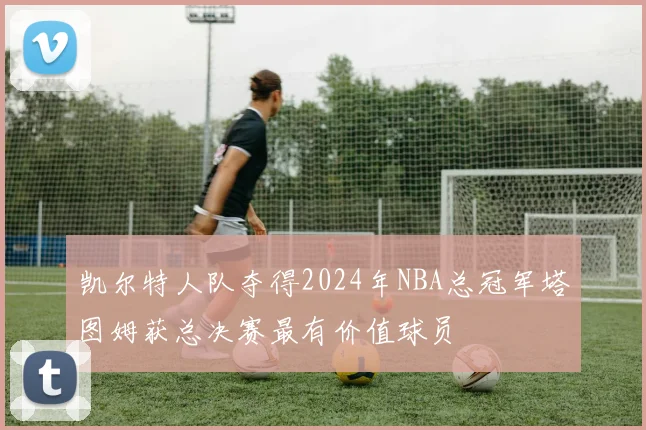 凯尔特人队夺得2024年NBA总冠军塔图姆获总决赛最有价值球员