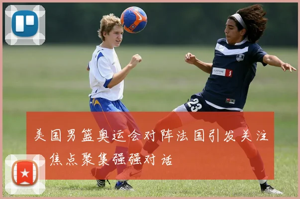 美国男篮奥运会对阵法国引发关注，焦点聚集强强对话