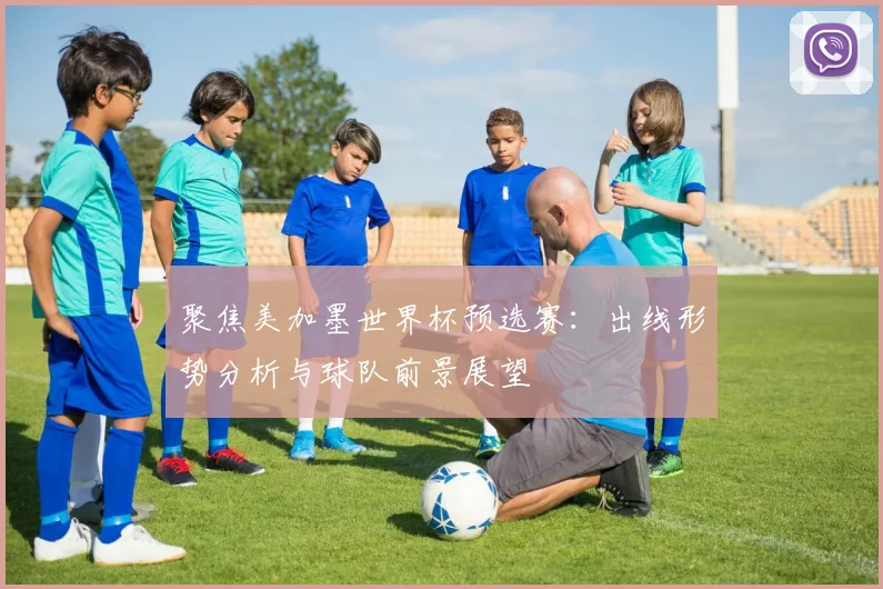 聚焦美加墨世界杯预选赛：出线形势分析与球队前景展望