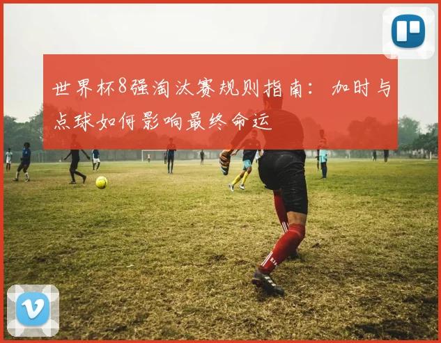 世界杯8强淘汰赛规则指南:加时与点球如何影响最终命运