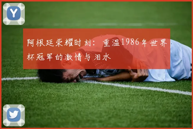 阿根廷荣耀时刻:重温1986年世界杯冠军的激情与泪水