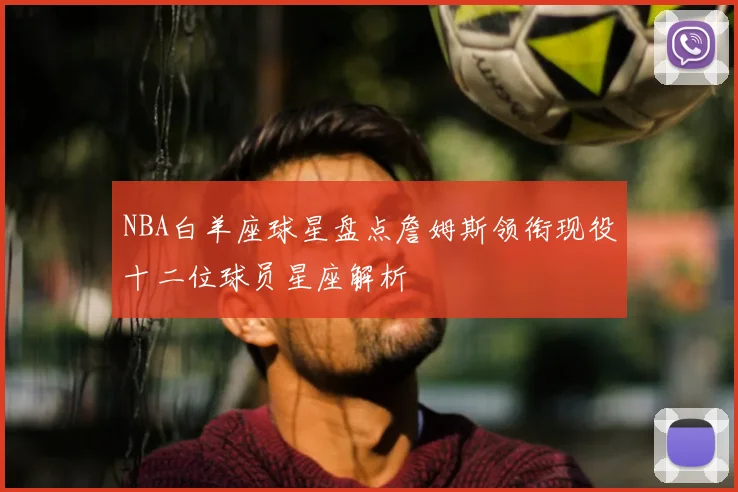 NBA白羊座球星盘点詹姆斯领衔现役十二位球员星座解析