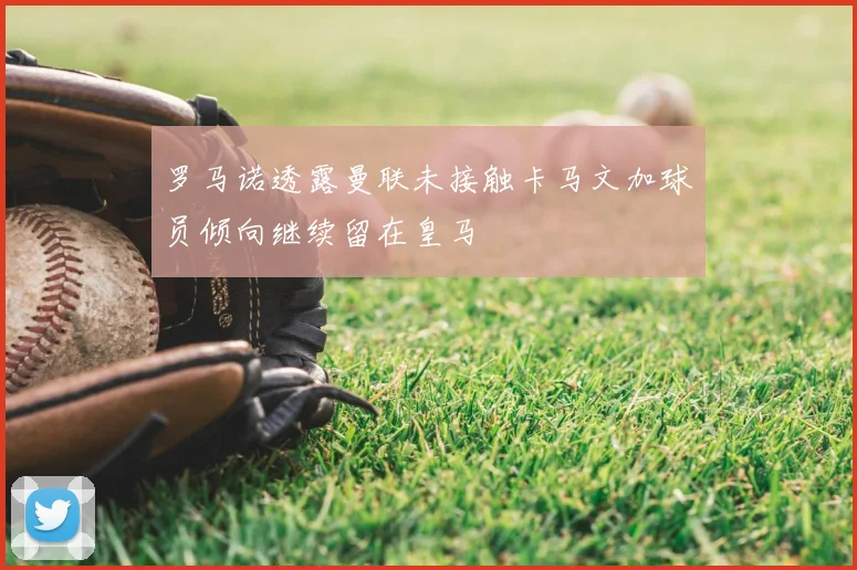 罗马诺透露曼联未接触卡马文加球员倾向继续留在皇马