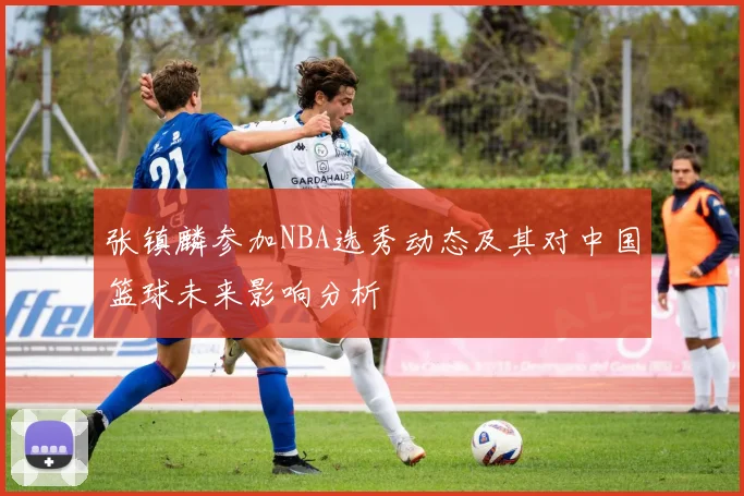 张镇麟参加NBA选秀动态及其对中国篮球未来影响分析