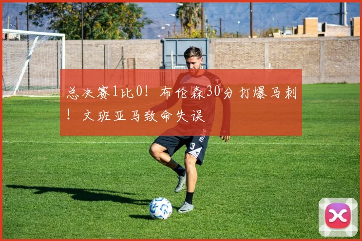 总决赛1比0!布伦森30分打爆马刺!文班亚马致命失误