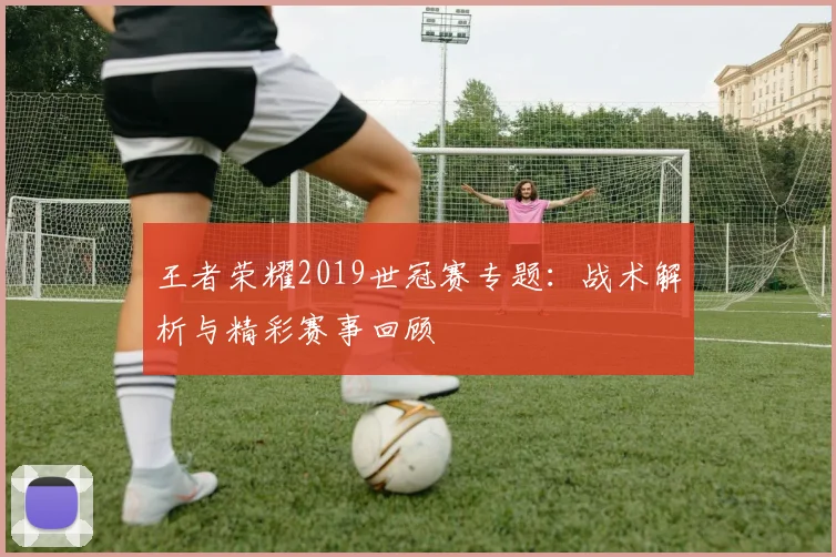 王者荣耀2019世冠赛专题：战术解析与精彩赛事回顾