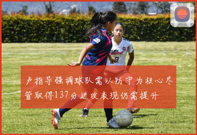 卢指导强调球队需以防守为核心尽管取得137分进攻表现仍需提升