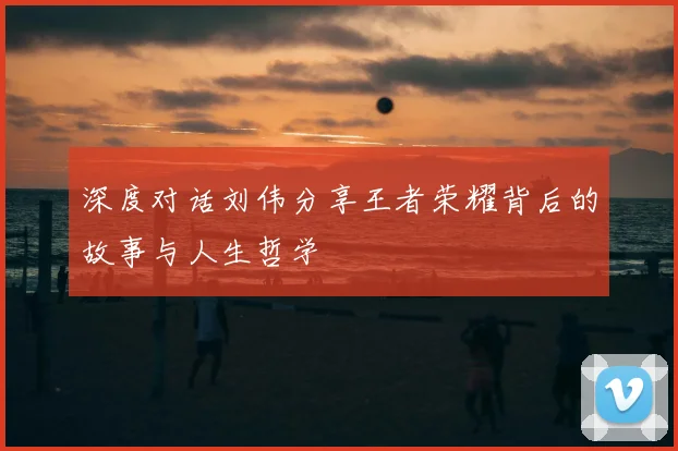 深度对话刘伟分享王者荣耀背后的故事与人生哲学