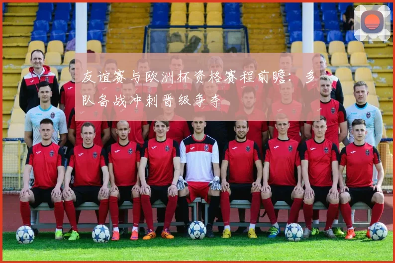 友谊赛与欧洲杯资格赛程前瞻:多队备战冲刺晋级争夺