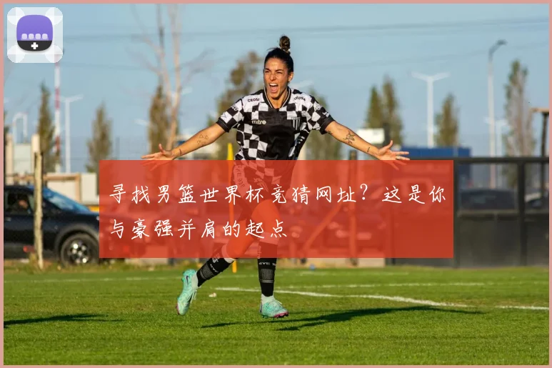 寻找男篮世界杯竞猜网址？这是你与豪强并肩的起点