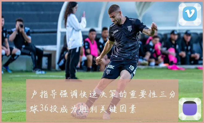 卢指导强调快速决策的重要性三分球36投成为胜利关键因素