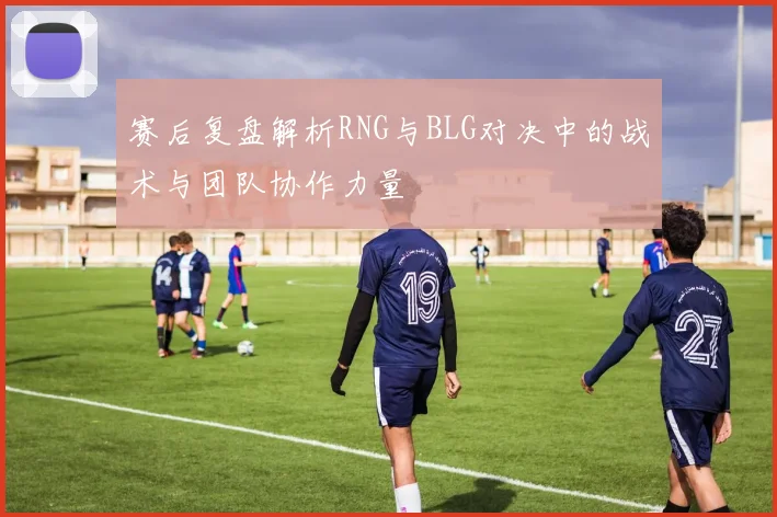 赛后复盘解析RNG与BLG对决中的战术与团队协作力量