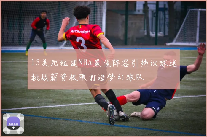 15美元组建NBA最佳阵容引热议球迷挑战薪资极限打造梦幻球队