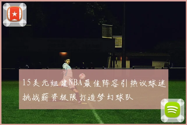 15美元组建NBA最佳阵容引热议球迷挑战薪资极限打造梦幻球队