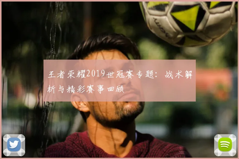 王者荣耀2019世冠赛专题：战术解析与精彩赛事回顾