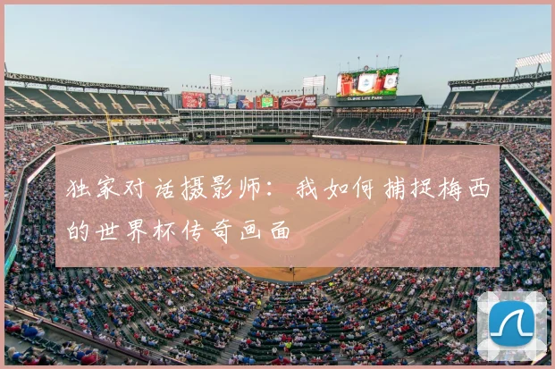 独家对话摄影师:我如何捕捉梅西的世界杯传奇画面