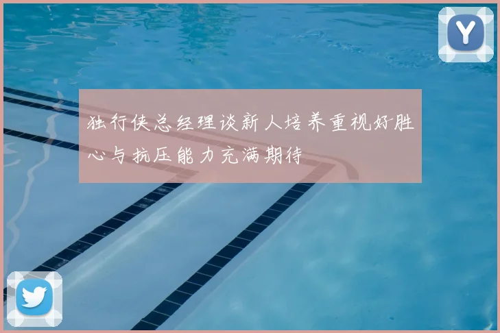独行侠总经理谈新人培养重视好胜心与抗压能力充满期待