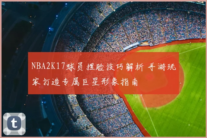NBA2K17球员捏脸技巧解析 手游玩家打造专属巨星形象指南