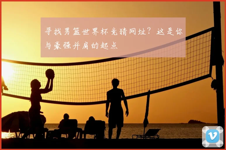 寻找男篮世界杯竞猜网址?这是你与豪强并肩的起点