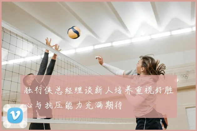 独行侠总经理谈新人培养重视好胜心与抗压能力充满期待