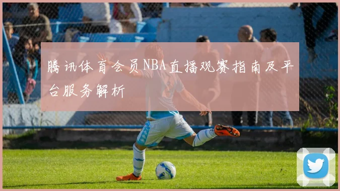 腾讯体育会员NBA直播观赛指南及平台服务解析
