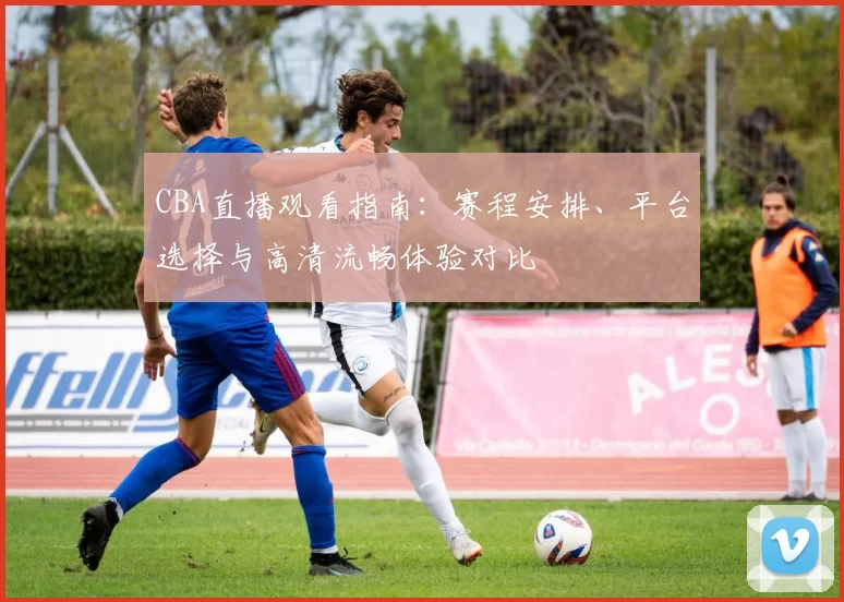 CBA直播观看指南:赛程安排、平台选择与高清流畅体验对比